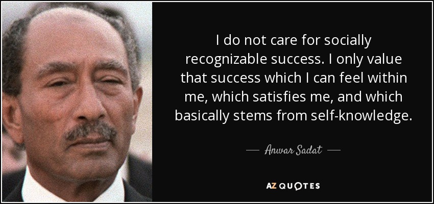 I do not care for socially recognizable success. I only value that success which I can feel within me, which satisfies me, and which basically stems from self-knowledge. - Anwar Sadat