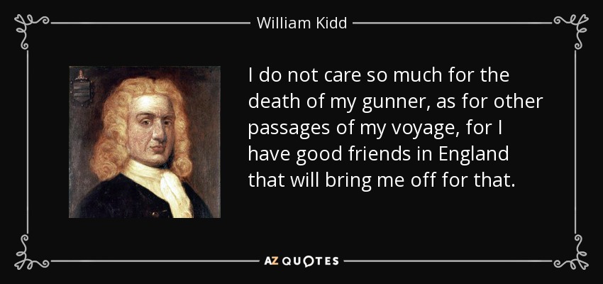 I do not care so much for the death of my gunner, as for other passages of my voyage, for I have good friends in England that will bring me off for that. - William Kidd