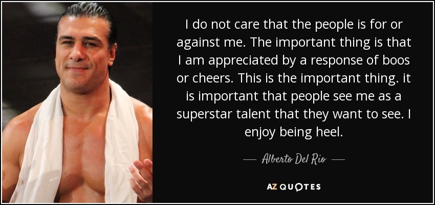 I do not care that the people is for or against me. The important thing is that I am appreciated by a response of boos or cheers. This is the important thing. it is important that people see me as a superstar talent that they want to see. I enjoy being heel. - Alberto Del Rio