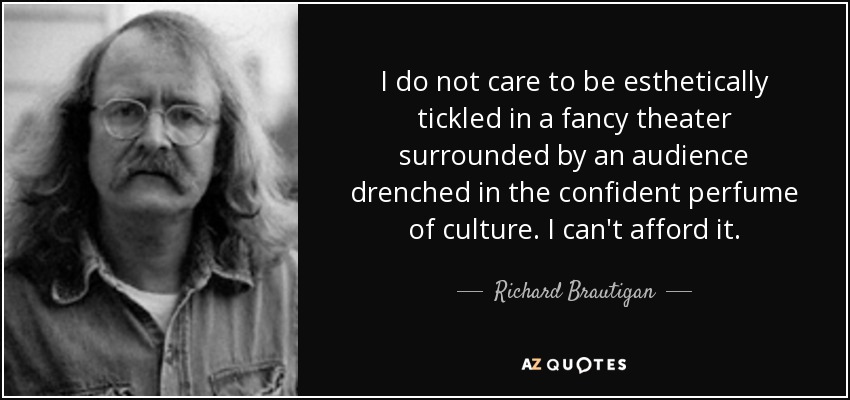 I do not care to be esthetically tickled in a fancy theater surrounded by an audience drenched in the confident perfume of culture. I can't afford it. - Richard Brautigan