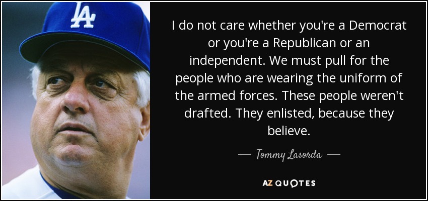 I do not care whether you're a Democrat or you're a Republican or an independent. We must pull for the people who are wearing the uniform of the armed forces. These people weren't drafted. They enlisted, because they believe. - Tommy Lasorda