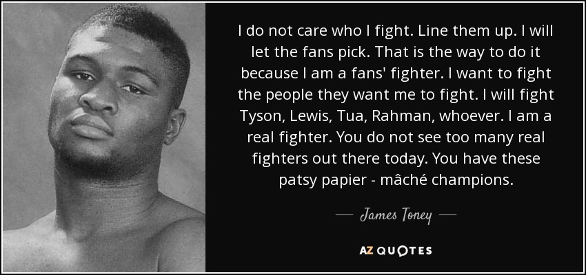 I do not care who I fight. Line them up. I will let the fans pick. That is the way to do it because I am a fans' fighter. I want to fight the people they want me to fight. I will fight Tyson, Lewis, Tua, Rahman, whoever. I am a real fighter. You do not see too many real fighters out there today. You have these patsy papier - mâché champions. - James Toney