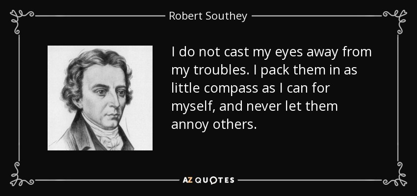 I do not cast my eyes away from my troubles. I pack them in as little compass as I can for myself, and never let them annoy others. - Robert Southey
