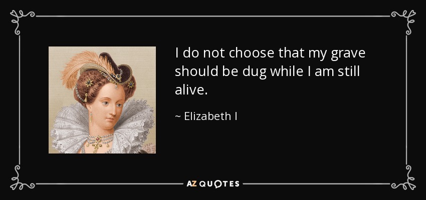 I do not choose that my grave should be dug while I am still alive. - Elizabeth I