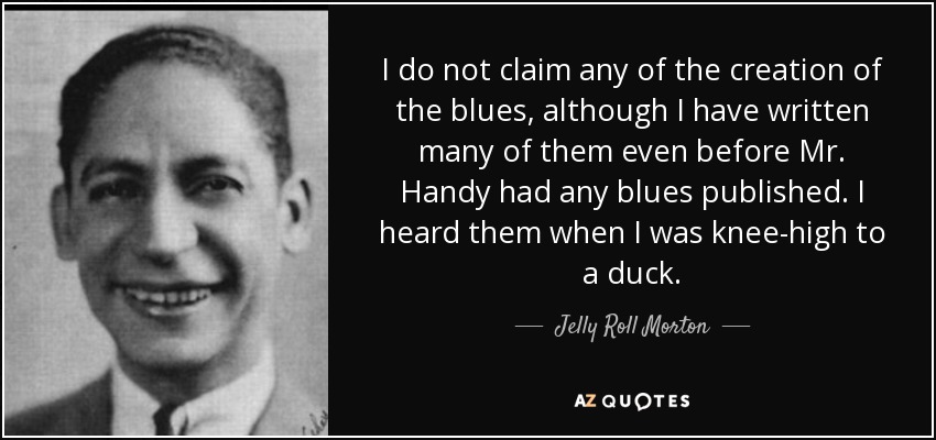 I do not claim any of the creation of the blues, although I have written many of them even before Mr. Handy had any blues published. I heard them when I was knee-high to a duck. - Jelly Roll Morton