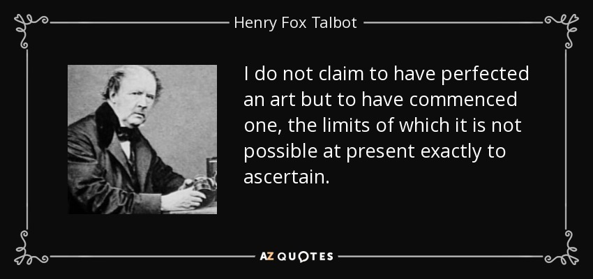 I do not claim to have perfected an art but to have commenced one, the limits of which it is not possible at present exactly to ascertain. - Henry Fox Talbot