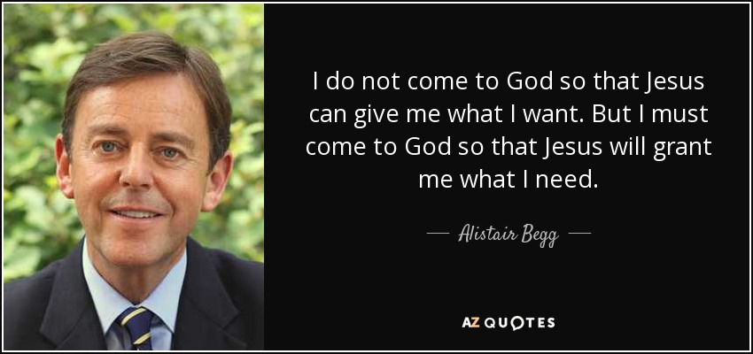 I do not come to God so that Jesus can give me what I want. But I must come to God so that Jesus will grant me what I need. - Alistair Begg