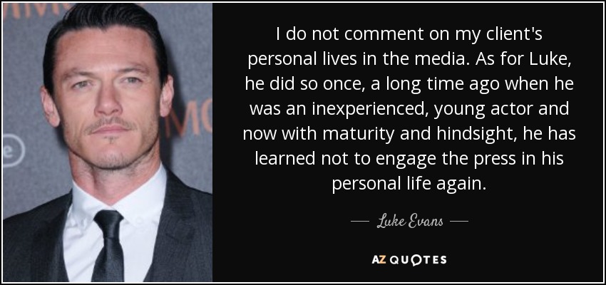 I do not comment on my client's personal lives in the media. As for Luke, he did so once, a long time ago when he was an inexperienced, young actor and now with maturity and hindsight, he has learned not to engage the press in his personal life again. - Luke Evans