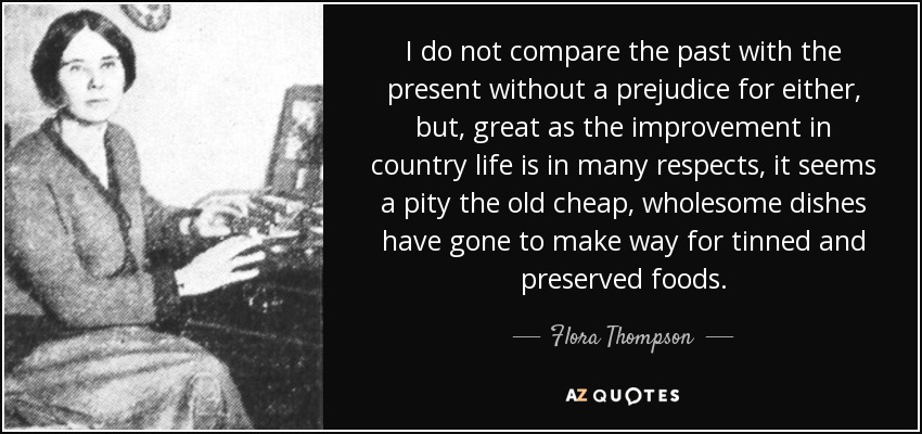 I do not compare the past with the present without a prejudice for either, but, great as the improvement in country life is in many respects, it seems a pity the old cheap, wholesome dishes have gone to make way for tinned and preserved foods. - Flora Thompson