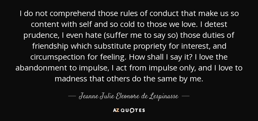 I do not comprehend those rules of conduct that make us so content with self and so cold to those we love. I detest prudence, I even hate (suffer me to say so) those duties of friendship which substitute propriety for interest, and circumspection for feeling. How shall I say it? I love the abandonment to impulse, I act from impulse only, and I love to madness that others do the same by me. - Jeanne Julie Eleonore de Lespinasse