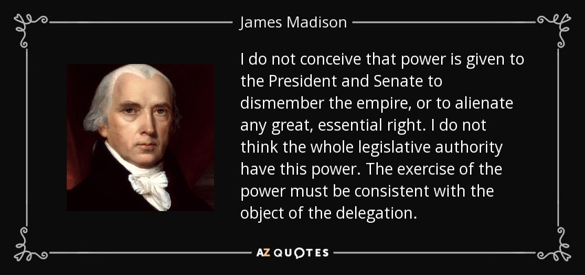 I do not conceive that power is given to the President and Senate to dismember the empire, or to alienate any great, essential right. I do not think the whole legislative authority have this power. The exercise of the power must be consistent with the object of the delegation. - James Madison