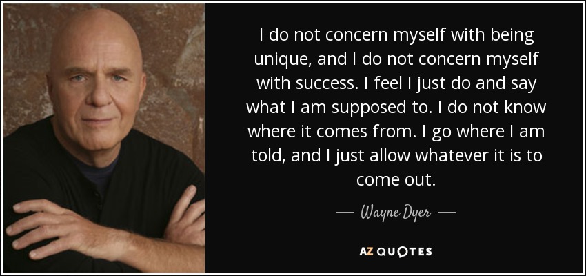 I do not concern myself with being unique, and I do not concern myself with success. I feel I just do and say what I am supposed to. I do not know where it comes from. I go where I am told, and I just allow whatever it is to come out. - Wayne Dyer
