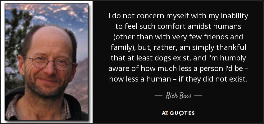 I do not concern myself with my inability to feel such comfort amidst humans (other than with very few friends and family), but, rather, am simply thankful that at least dogs exist, and I’m humbly aware of how much less a person I’d be – how less a human – if they did not exist. - Rick Bass