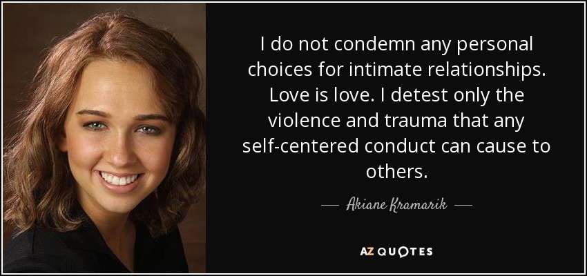 I do not condemn any personal choices for intimate relationships. Love is love. I detest only the violence and trauma that any self-centered conduct can cause to others. - Akiane Kramarik