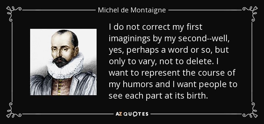 I do not correct my first imaginings by my second--well, yes, perhaps a word or so, but only to vary, not to delete. I want to represent the course of my humors and I want people to see each part at its birth. - Michel de Montaigne