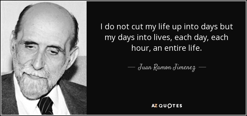 I do not cut my life up into days but my days into lives, each day, each hour, an entire life. - Juan Ramon Jimenez