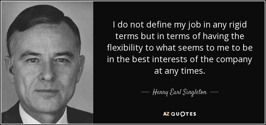 I do not define my job in any rigid terms but in terms of having the flexibility to what seems to me to be in the best interests of the company at any times. - Henry Earl Singleton