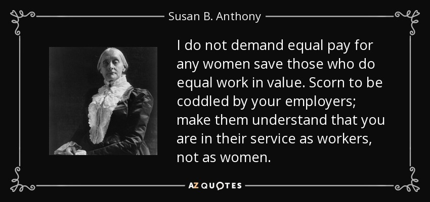 I do not demand equal pay for any women save those who do equal work in value. Scorn to be coddled by your employers; make them understand that you are in their service as workers, not as women. - Susan B. Anthony
