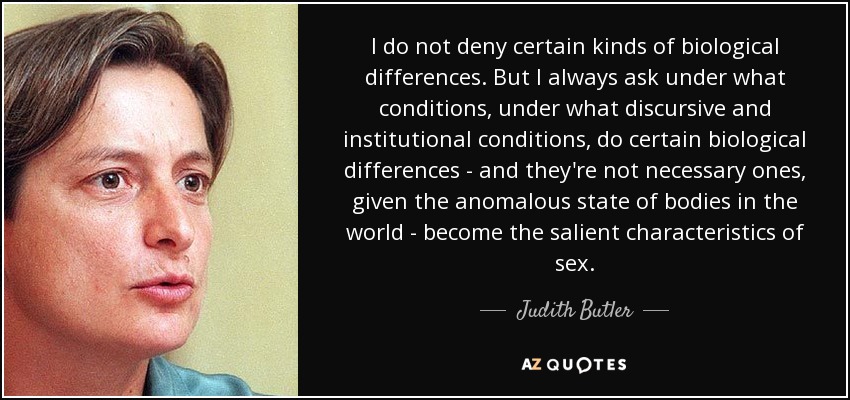 I do not deny certain kinds of biological differences. But I always ask under what conditions, under what discursive and institutional conditions, do certain biological differences - and they're not necessary ones, given the anomalous state of bodies in the world - become the salient characteristics of sex. - Judith Butler