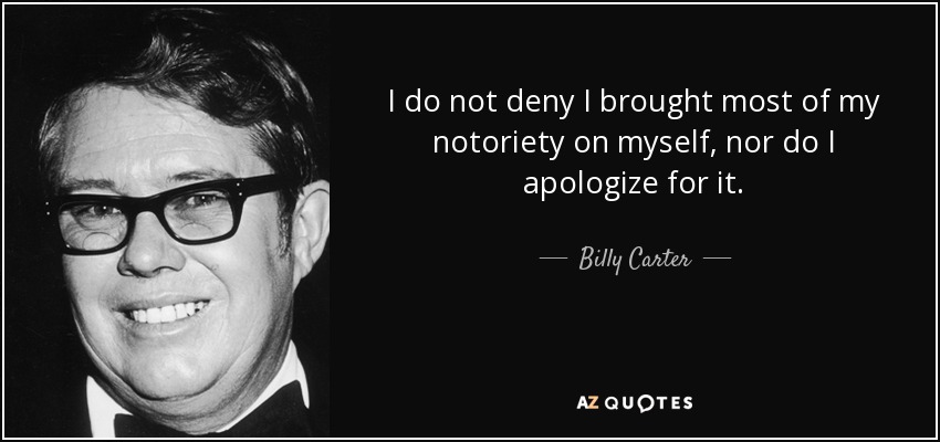 I do not deny I brought most of my notoriety on myself, nor do I apologize for it. - Billy Carter