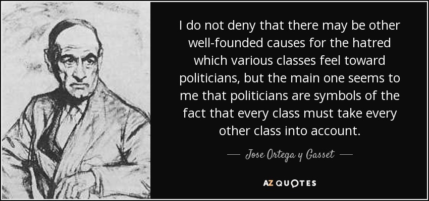 I do not deny that there may be other well-founded causes for the hatred which various classes feel toward politicians, but the main one seems to me that politicians are symbols of the fact that every class must take every other class into account. - Jose Ortega y Gasset