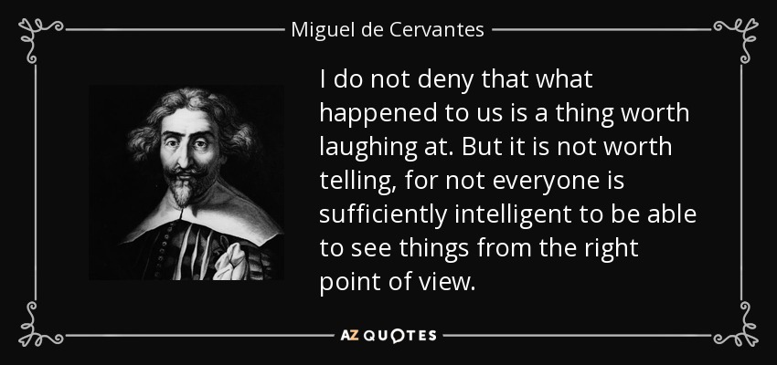 I do not deny that what happened to us is a thing worth laughing at. But it is not worth telling, for not everyone is sufficiently intelligent to be able to see things from the right point of view. - Miguel de Cervantes