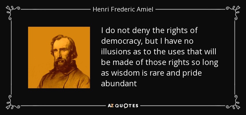 I do not deny the rights of democracy, but I have no illusions as to the uses that will be made of those rights so long as wisdom is rare and pride abundant - Henri Frederic Amiel
