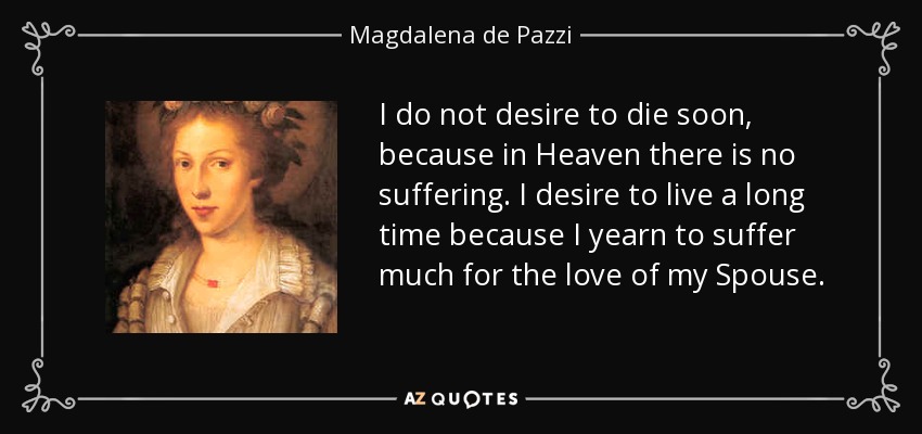 I do not desire to die soon, because in Heaven there is no suffering. I desire to live a long time because I yearn to suffer much for the love of my Spouse. - Magdalena de Pazzi