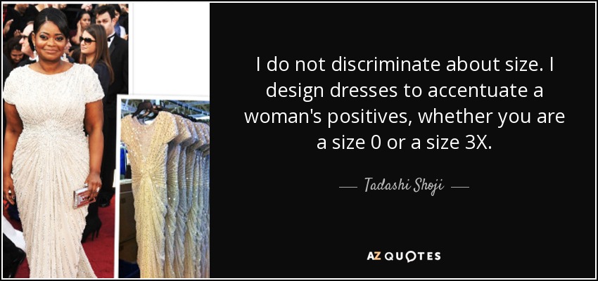 I do not discriminate about size. I design dresses to accentuate a woman's positives, whether you are a size 0 or a size 3X. - Tadashi Shoji