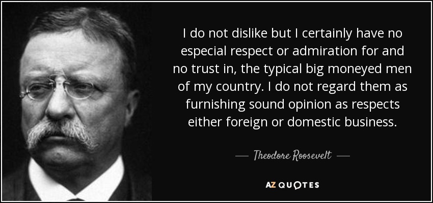 I do not dislike but I certainly have no especial respect or admiration for and no trust in, the typical big moneyed men of my country. I do not regard them as furnishing sound opinion as respects either foreign or domestic business. - Theodore Roosevelt