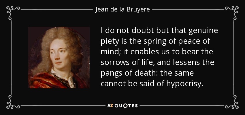 I do not doubt but that genuine piety is the spring of peace of mind; it enables us to bear the sorrows of life, and lessens the pangs of death: the same cannot be said of hypocrisy. - Jean de la Bruyere