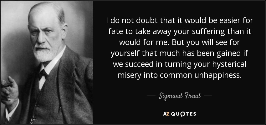 I do not doubt that it would be easier for fate to take away your suffering than it would for me. But you will see for yourself that much has been gained if we succeed in turning your hysterical misery into common unhappiness. - Sigmund Freud