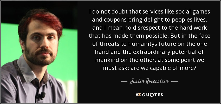I do not doubt that services like social games and coupons bring delight to peoples lives, and I mean no disrespect to the hard work that has made them possible. But in the face of threats to humanitys future on the one hand and the extraordinary potential of mankind on the other, at some point we must ask: are we capable of more? - Justin Rosenstein