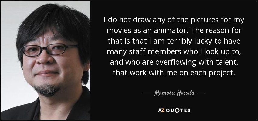 I do not draw any of the pictures for my movies as an animator. The reason for that is that I am terribly lucky to have many staff members who I look up to, and who are overflowing with talent, that work with me on each project. - Mamoru Hosoda