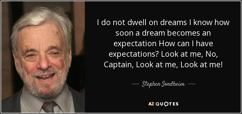 I do not dwell on dreams I know how soon a dream becomes an expectation How can I have expectations? Look at me, No, Captain, Look at me, Look at me! - Stephen Sondheim