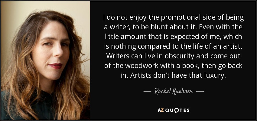 I do not enjoy the promotional side of being a writer, to be blunt about it. Even with the little amount that is expected of me, which is nothing compared to the life of an artist. Writers can live in obscurity and come out of the woodwork with a book, then go back in. Artists don’t have that luxury. - Rachel Kushner