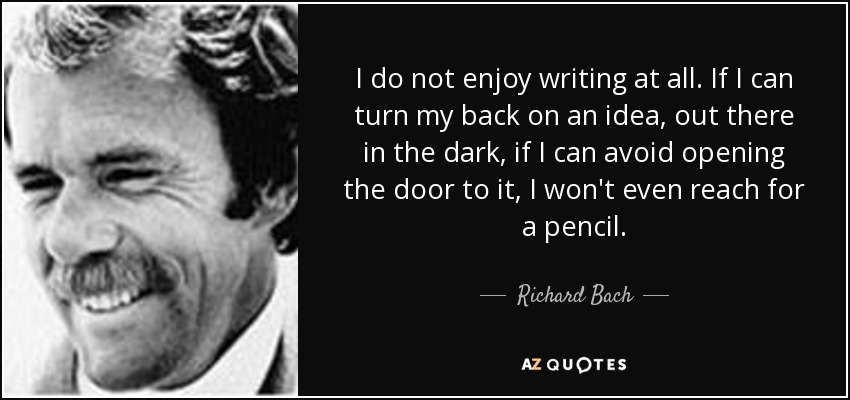 I do not enjoy writing at all. If I can turn my back on an idea, out there in the dark, if I can avoid opening the door to it, I won't even reach for a pencil. - Richard Bach