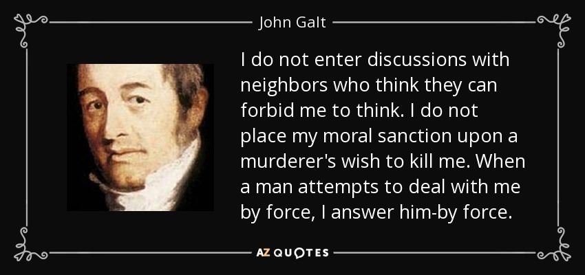 I do not enter discussions with neighbors who think they can forbid me to think. I do not place my moral sanction upon a murderer's wish to kill me. When a man attempts to deal with me by force, I answer him-by force. - John Galt
