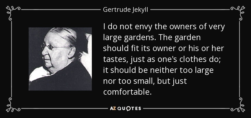 I do not envy the owners of very large gardens. The garden should fit its owner or his or her tastes, just as one's clothes do; it should be neither too large nor too small, but just comfortable. - Gertrude Jekyll