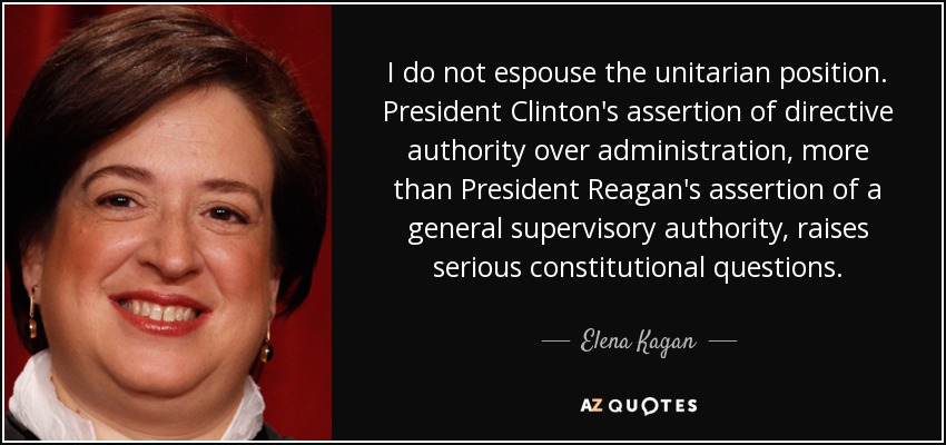 I do not espouse the unitarian position. President Clinton's assertion of directive authority over administration, more than President Reagan's assertion of a general supervisory authority, raises serious constitutional questions. - Elena Kagan