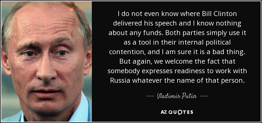 I do not even know where Bill Clinton delivered his speech and I know nothing about any funds. Both parties simply use it as a tool in their internal political contention, and I am sure it is a bad thing. But again, we welcome the fact that somebody expresses readiness to work with Russia whatever the name of that person. - Vladimir Putin