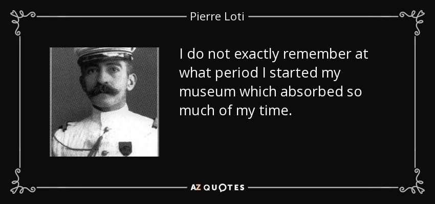 I do not exactly remember at what period I started my museum which absorbed so much of my time. - Pierre Loti