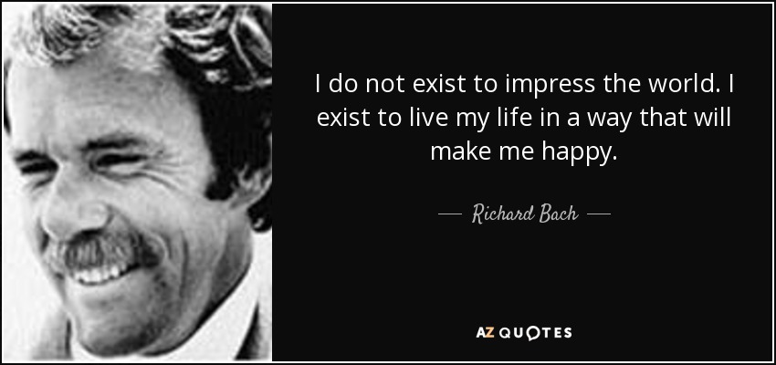 I do not exist to impress the world. I exist to live my life in a way that will make me happy. - Richard Bach