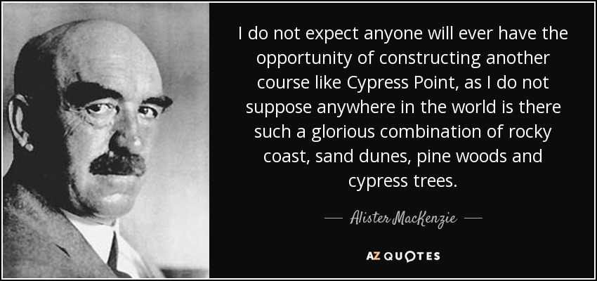 I do not expect anyone will ever have the opportunity of constructing another course like Cypress Point, as I do not suppose anywhere in the world is there such a glorious combination of rocky coast, sand dunes, pine woods and cypress trees. - Alister MacKenzie