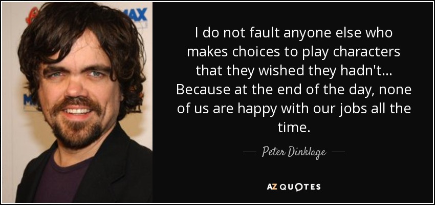 I do not fault anyone else who makes choices to play characters that they wished they hadn't... Because at the end of the day, none of us are happy with our jobs all the time. - Peter Dinklage