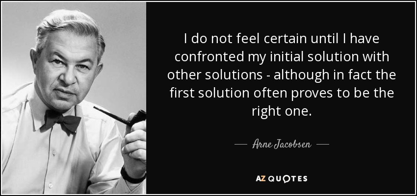 I do not feel certain until I have confronted my initial solution with other solutions - although in fact the first solution often proves to be the right one. - Arne Jacobsen