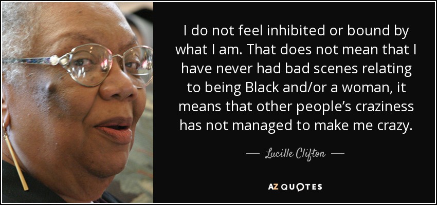 I do not feel inhibited or bound by what I am. That does not mean that I have never had bad scenes relating to being Black and/or a woman, it means that other people’s craziness has not managed to make me crazy. - Lucille Clifton