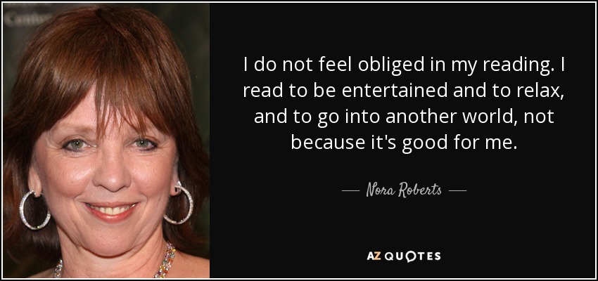 I do not feel obliged in my reading. I read to be entertained and to relax, and to go into another world, not because it's good for me. - Nora Roberts