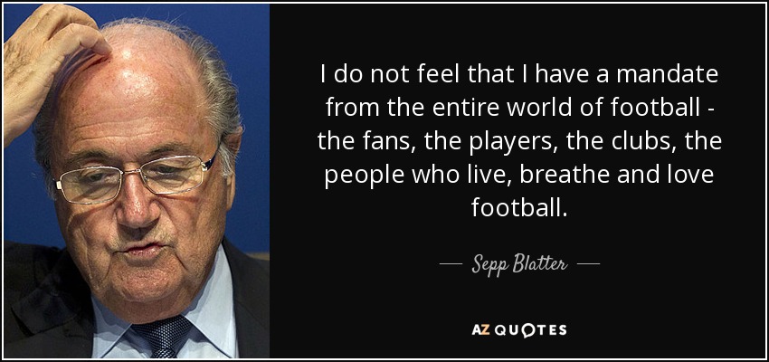 I do not feel that I have a mandate from the entire world of football - the fans, the players, the clubs, the people who live, breathe and love football. - Sepp Blatter