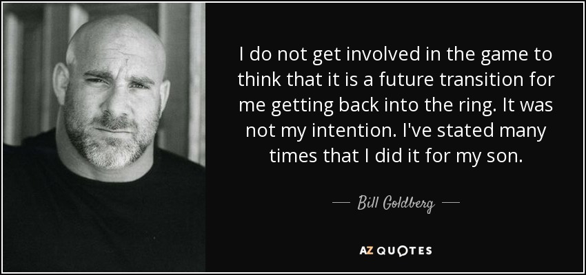 I do not get involved in the game to think that it is a future transition for me getting back into the ring. It was not my intention. I've stated many times that I did it for my son. - Bill Goldberg